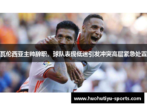 瓦伦西亚主帅辞职，球队表现低迷引发冲突高层紧急处置