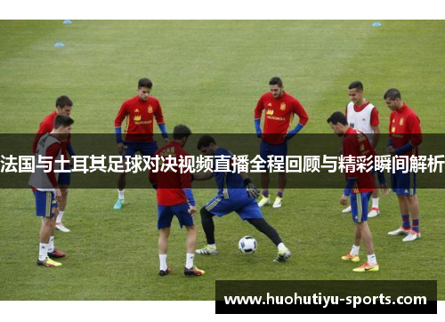 法国与土耳其足球对决视频直播全程回顾与精彩瞬间解析
