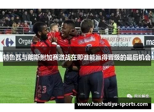 特鲁瓦与朗斯附加赛激战在即谁能赢得晋级的最后机会